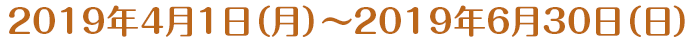 2019年4月1日（月）～2019年6月30日（日）